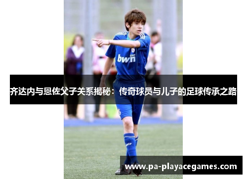齐达内与恩佐父子关系揭秘：传奇球员与儿子的足球传承之路